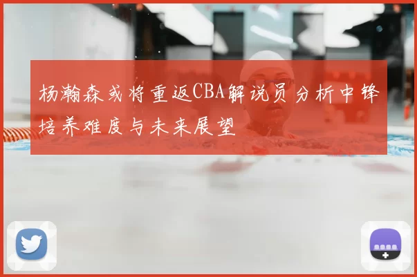 杨瀚森或将重返CBA解说员分析中锋培养难度与未来展望
