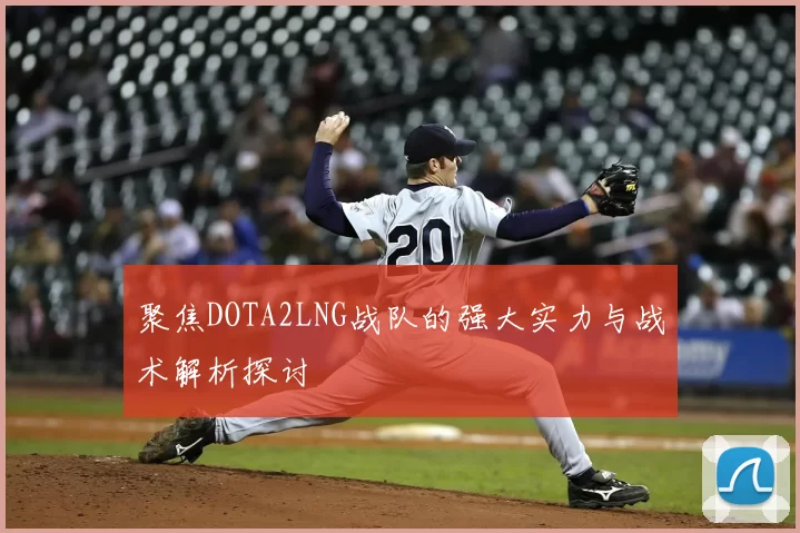 聚焦DOTA2LNG战队的强大实力与战术解析探讨