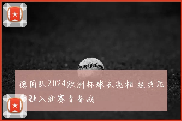 德国队2024欧洲杯球衣亮相 经典元素融入新赛季备战