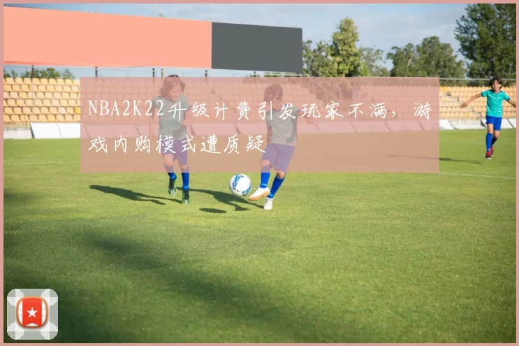 NBA2K22升级计费引发玩家不满，游戏内购模式遭质疑
