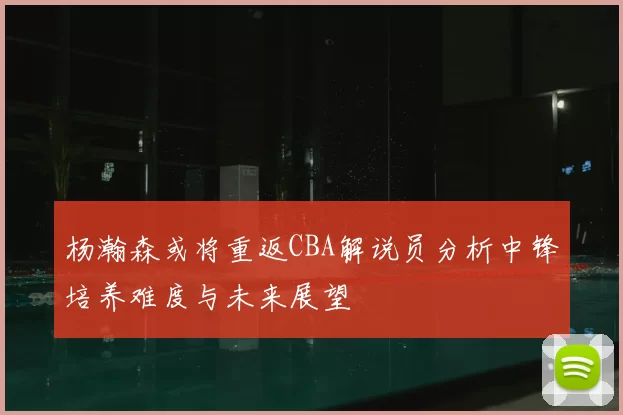 杨瀚森或将重返CBA解说员分析中锋培养难度与未来展望