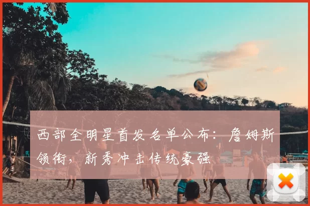 西部全明星首发名单公布：詹姆斯领衔，新秀冲击传统豪强