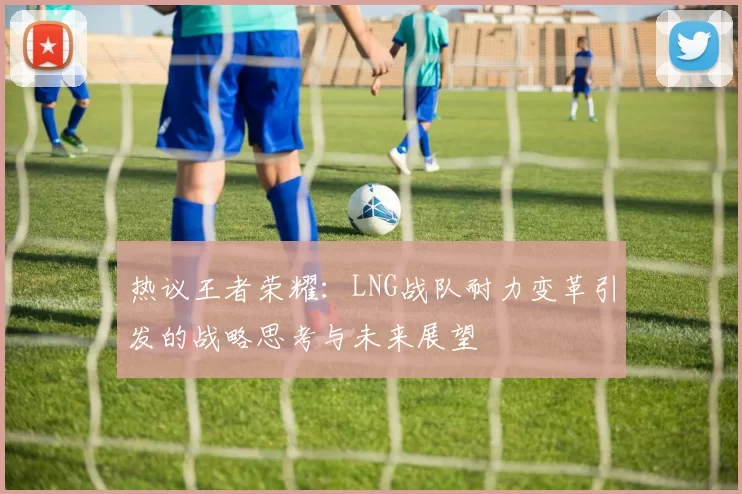 热议王者荣耀：LNG战队耐力变革引发的战略思考与未来展望