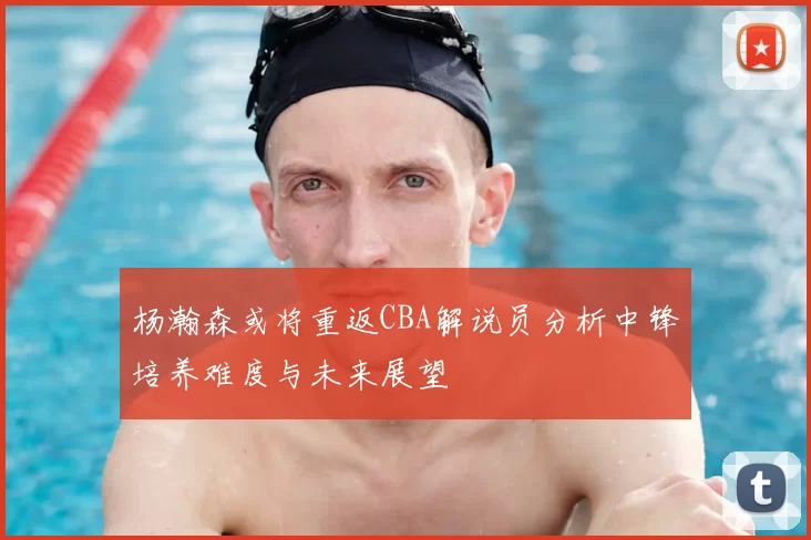 杨瀚森或将重返CBA解说员分析中锋培养难度与未来展望