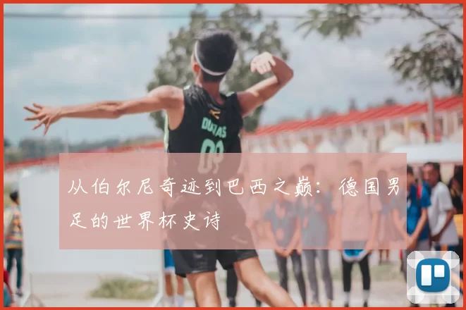 从伯尔尼奇迹到巴西之巅：德国男足的世界杯史诗