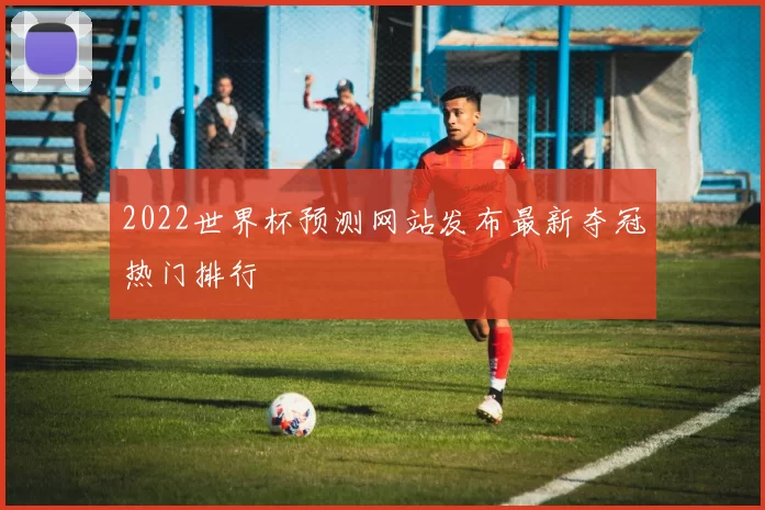 2022世界杯预测网站发布最新夺冠热门排行