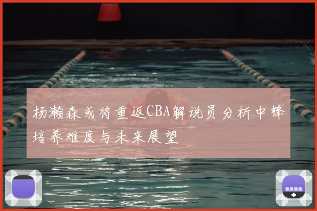 杨瀚森或将重返CBA解说员分析中锋培养难度与未来展望