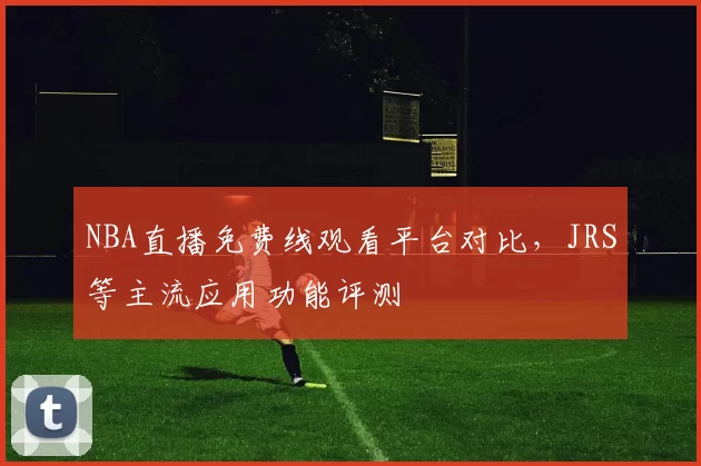 NBA直播免费线观看平台对比，JRS等主流应用功能评测