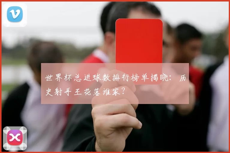 世界杯总进球数排行榜单揭晓:历史射手王花落谁家?