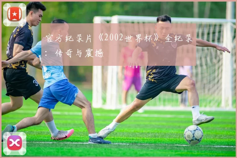 官方纪录片《2002世界杯》全纪录：传奇与震撼