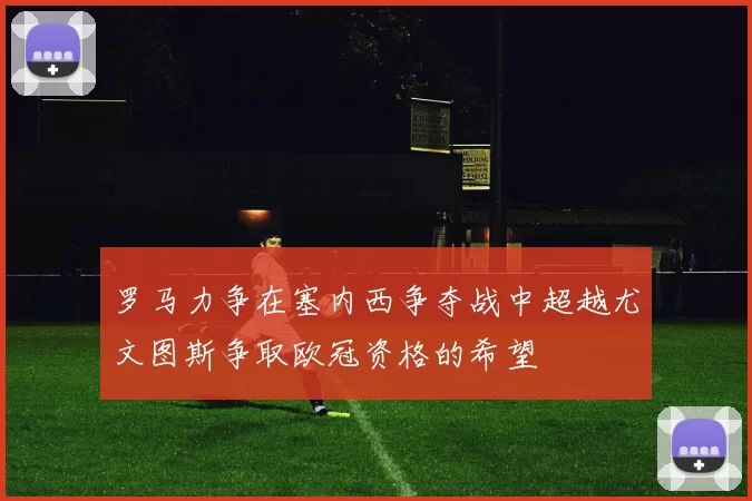 罗马力争在塞内西争夺战中超越尤文图斯争取欧冠资格的希望