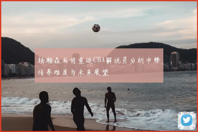 杨瀚森或将重返CBA解说员分析中锋培养难度与未来展望